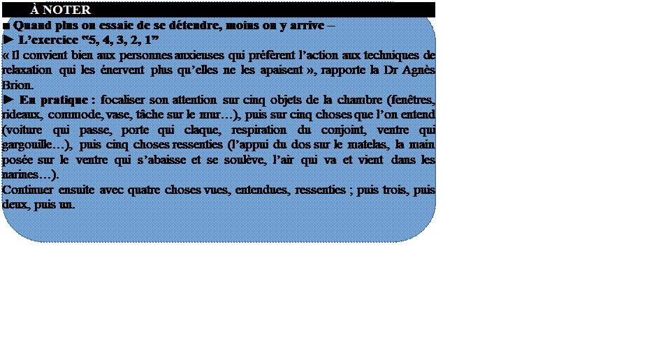 R�serv�:         � NOTER
■ Quand plus on essaie de se d�tendre, moins on y arrive � 
► L�exercice ‟5, 4, 3, 2, 1�
� Il convient bien aux personnes anxieuses qui pr�f�rent l�action aux techniques de relaxation qui les �nervent plus qu�elles ne les apaisent �, rapporte la Dr Agn�s Brion.
► En pratique : focaliser son attention sur cinq objets de la chambre (fen�tres, rideaux, commode, vase, t�che sur le mur�), puis sur cinq choses que l�on entend (voiture qui passe, porte qui claque, respiration du conjoint, ventre qui gargouille�), puis cinq choses ressenties (l�appui du dos sur le matelas, la main pos�e sur le ventre qui s�abaisse et se soul�ve, l�air qui va et vient dans les narines�).
Continuer ensuite avec quatre choses vues, entendues, ressenties ; puis trois, puis deux, puis un.







